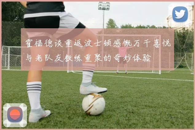 霍福德谈重返波士顿感慨万千喜悦与老队友教练重聚的奇妙体验