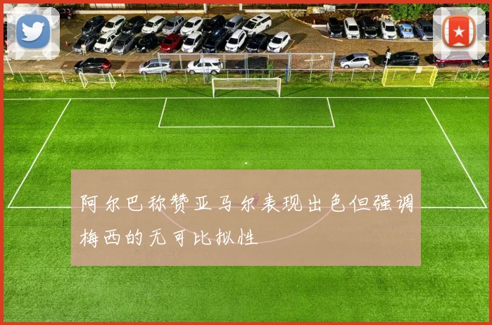 阿尔巴称赞亚马尔表现出色但强调梅西的无可比拟性
