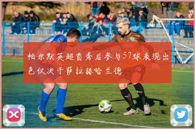 帕尔默英超首秀后参与57球表现出色仅次于萨拉赫哈兰德