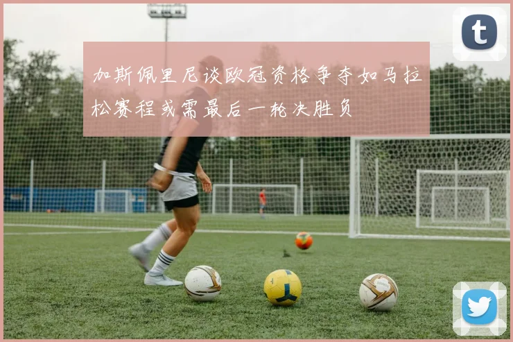 加斯佩里尼谈欧冠资格争夺如马拉松赛程或需最后一轮决胜负