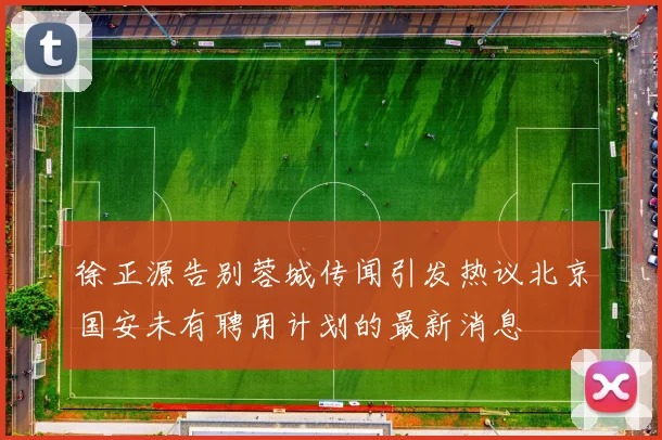 徐正源告别蓉城传闻引发热议北京国安未有聘用计划的最新消息