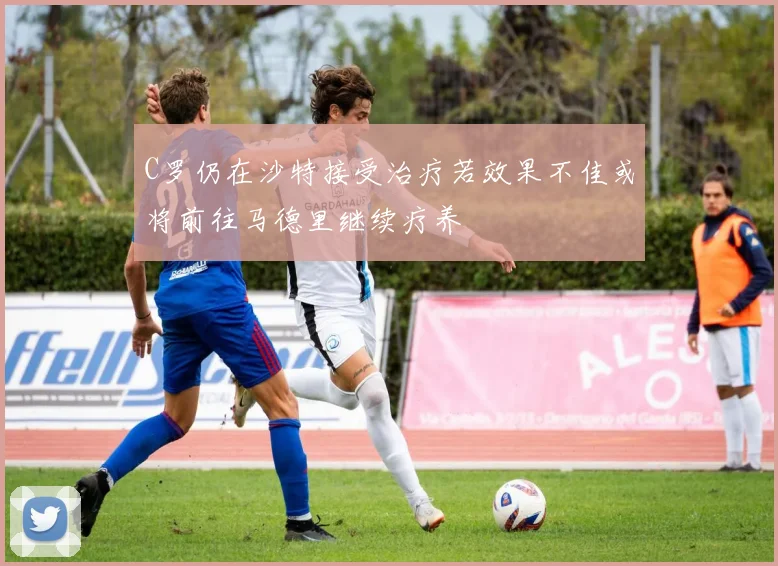 C罗仍在沙特接受治疗若效果不佳或将前往马德里继续疗养