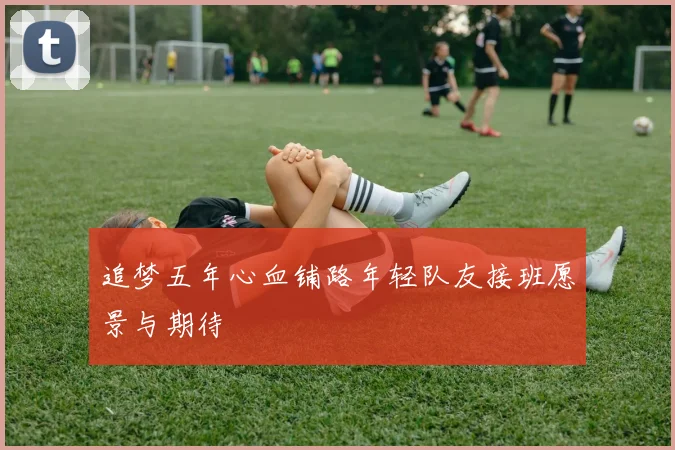 追梦五年心血铺路年轻队友接班愿景与期待
