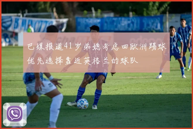 巴媒报道41岁弟媳考虑回欧洲踢球优先选择靠近英格兰的球队