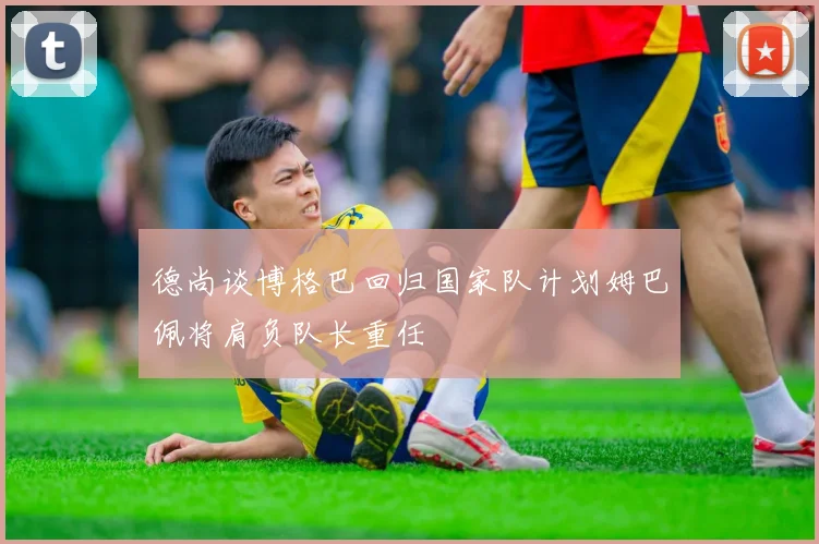 德尚谈博格巴回归国家队计划姆巴佩将肩负队长重任