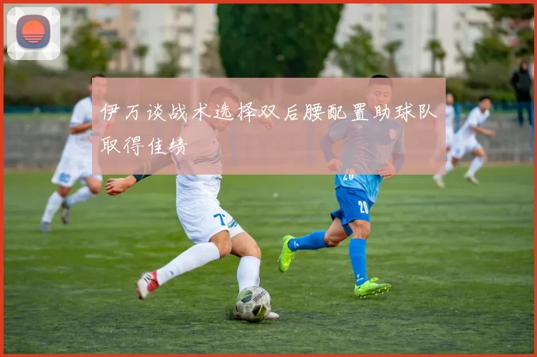 伊万谈战术选择双后腰配置助球队取得佳绩