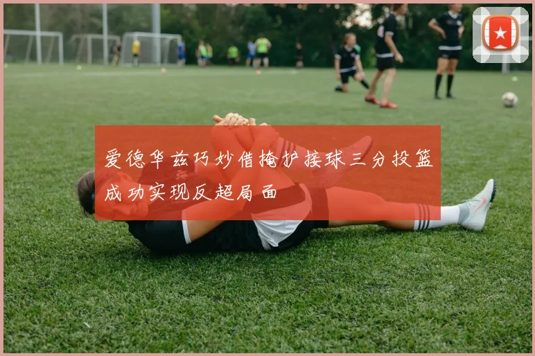 爱德华兹巧妙借掩护接球三分投篮成功实现反超局面