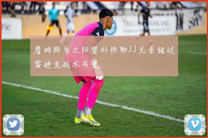 詹姆斯与太阳替补热聊JJ无奈错过雷迪克战术布置