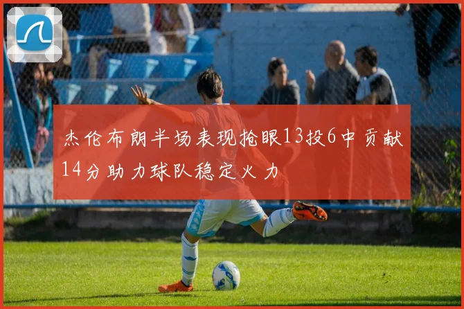 杰伦布朗半场表现抢眼13投6中贡献14分助力球队稳定火力