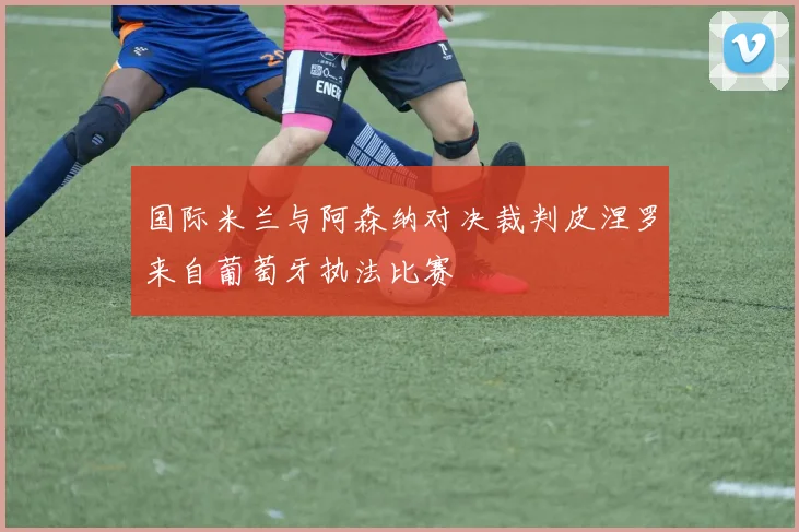 国际米兰与阿森纳对决裁判皮涅罗来自葡萄牙执法比赛