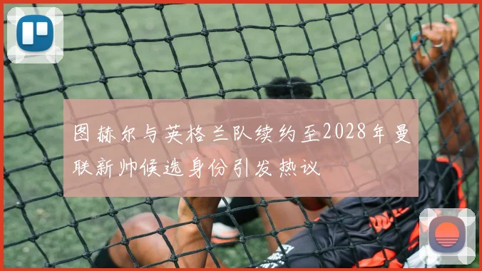 图赫尔与英格兰队续约至2028年曼联新帅候选身份引发热议