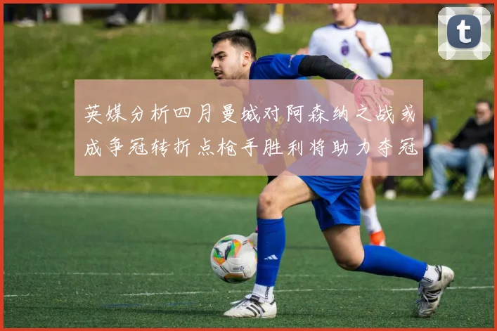 英媒分析四月曼城对阿森纳之战或成争冠转折点枪手胜利将助力夺冠希望