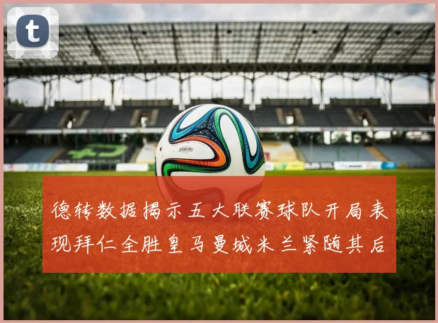 德转数据揭示五大联赛球队开局表现拜仁全胜皇马曼城米兰紧随其后