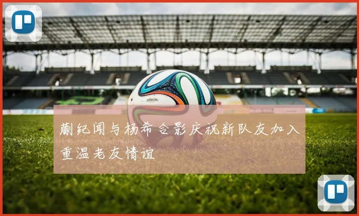 蒯纪闻与杨希合影庆祝新队友加入重温老友情谊