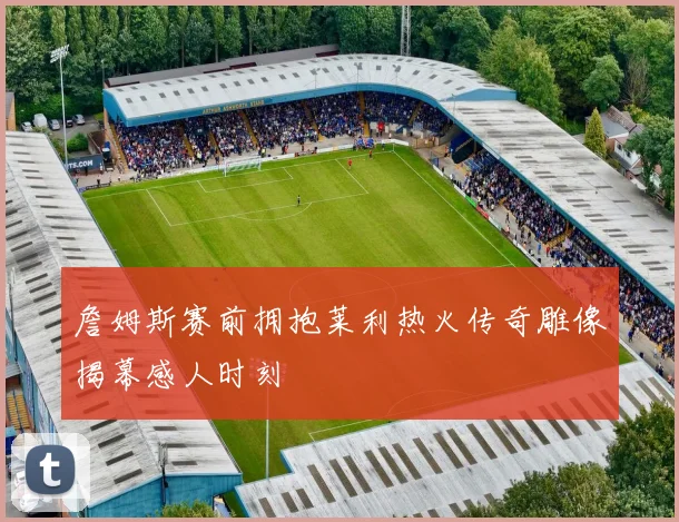 詹姆斯赛前拥抱莱利热火传奇雕像揭幕感人时刻