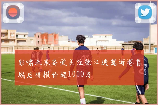 彭啸未来备受关注徐江透露海港首战后将报价超1000万