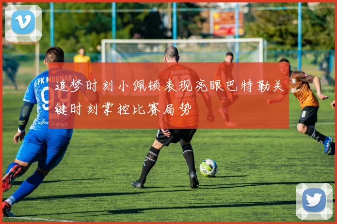 追梦时刻小佩顿表现亮眼巴特勒关键时刻掌控比赛局势