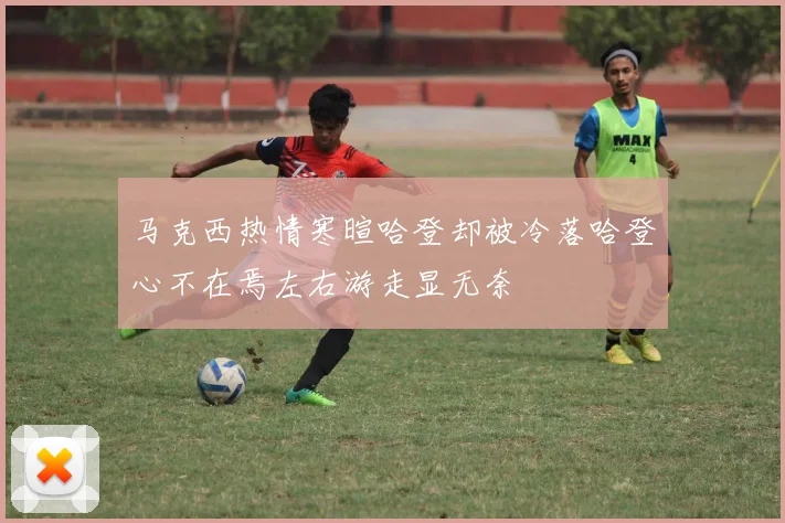 马克西热情寒暄哈登却被冷落哈登心不在焉左右游走显无奈