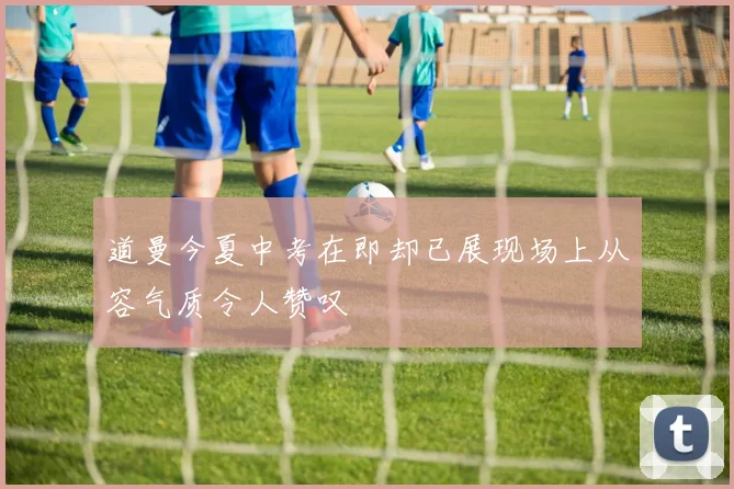 道曼今夏中考在即却已展现场上从容气质令人赞叹