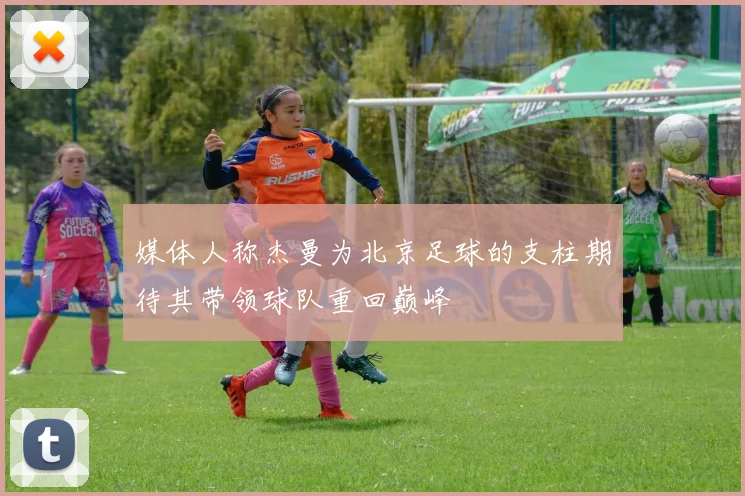 媒体人称杰曼为北京足球的支柱期待其带领球队重回巅峰