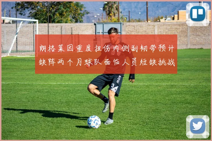 朗格莱因重度扭伤内侧副韧带预计缺阵两个月球队面临人员短缺挑战