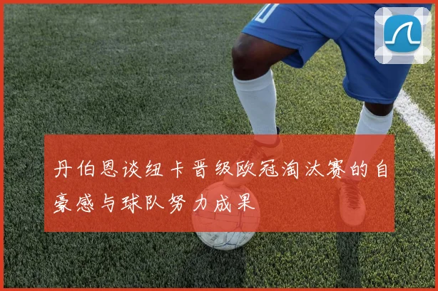丹伯恩谈纽卡晋级欧冠淘汰赛的自豪感与球队努力成果