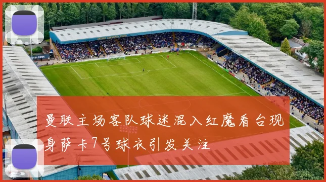 曼联主场客队球迷混入红魔看台现身萨卡7号球衣引发关注